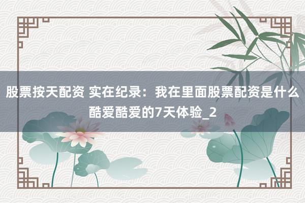 股票按天配资 实在纪录：我在里面股票配资是什么酷爱酷爱的7天体验_2