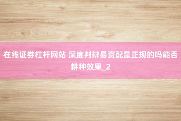 在线证劵杠杆网站 深度判辨易资配是正规的吗能否耕种效果_2
