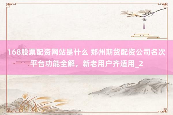 168股票配资网站是什么 郑州期货配资公司名次平台功能全解，新老用户齐适用_2
