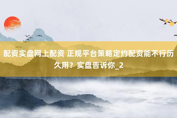 配资实盘网上配资 正规平台策略定约配资能不行历久用？实盘告诉你_2