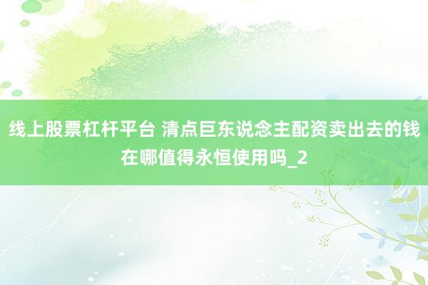 线上股票杠杆平台 清点巨东说念主配资卖出去的钱在哪值得永恒使用吗_2