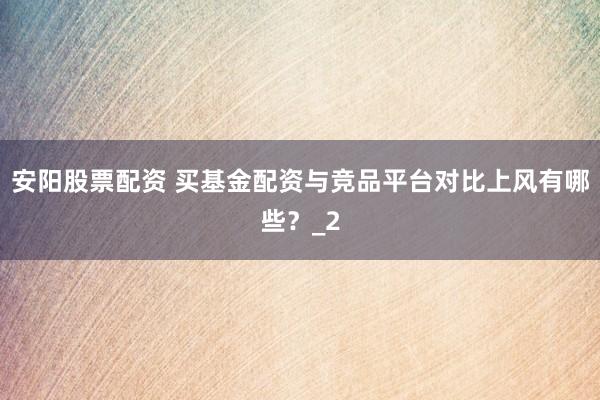安阳股票配资 买基金配资与竞品平台对比上风有哪些？_2