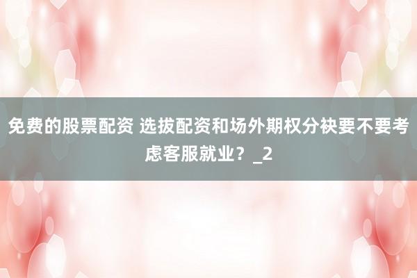 免费的股票配资 选拔配资和场外期权分袂要不要考虑客服就业?_2