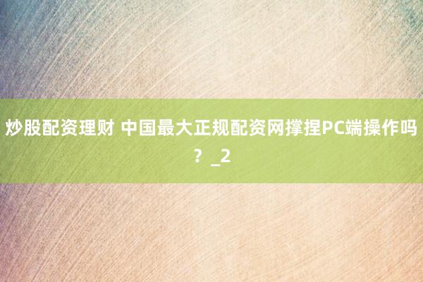 炒股配资理财 中国最大正规配资网撑捏PC端操作吗？_2