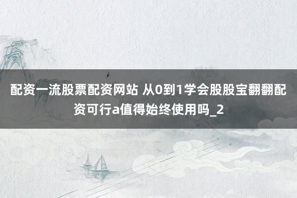 配资一流股票配资网站 从0到1学会股股宝翻翻配资可行a值得始终使用吗_2