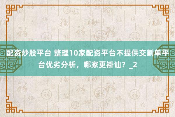 配资炒股平台 整理10家配资平台不提供交割单平台优劣分析，哪家更褂讪？_2