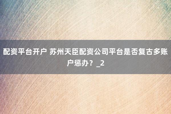 配资平台开户 苏州天臣配资公司平台是否复古多账户惩办？_2
