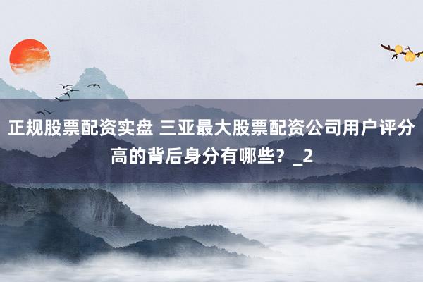正规股票配资实盘 三亚最大股票配资公司用户评分高的背后身分有哪些？_2
