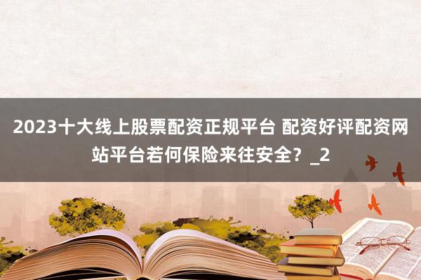 2023十大线上股票配资正规平台 配资好评配资网站平台若何保险来往安全？_2