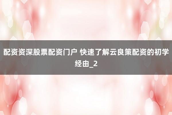 配资资深股票配资门户 快速了解云良策配资的初学经由_2