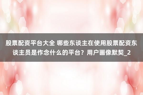 股票配资平台大全 哪些东谈主在使用股票配资东谈主员是作念什么的平台？用户画像默契_2