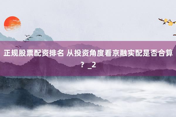 正规股票配资排名 从投资角度看京融实配是否合算？_2