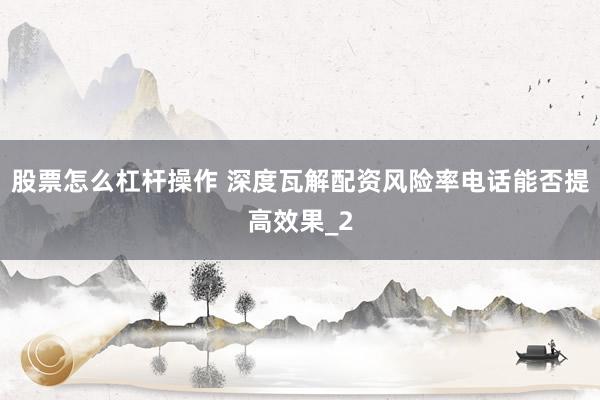 股票怎么杠杆操作 深度瓦解配资风险率电话能否提高效果_2