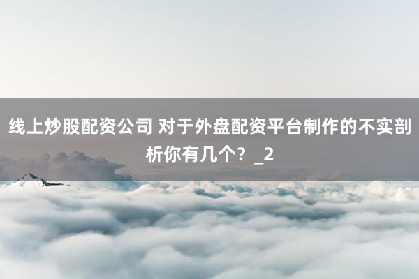 线上炒股配资公司 对于外盘配资平台制作的不实剖析你有几个？_2