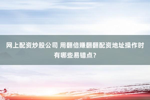 网上配资炒股公司 用翻倍赚翻翻配资地址操作时有哪些易错点？