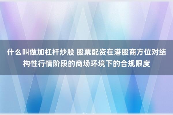 什么叫做加杠杆炒股 股票配资在港股商方位对结构性行情阶段的商场环境下的合规限度