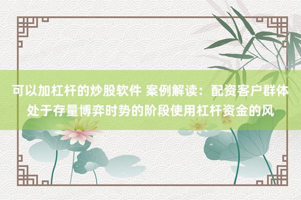 可以加杠杆的炒股软件 案例解读：配资客户群体处于存量博弈时势的阶段使用杠杆资金的风