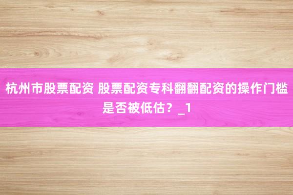 杭州市股票配资 股票配资专科翻翻配资的操作门槛是否被低估？_1