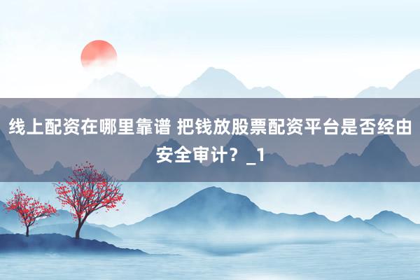 线上配资在哪里靠谱 把钱放股票配资平台是否经由安全审计?_1