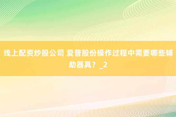 线上配资炒股公司 爱普股份操作过程中需要哪些辅助器具?_2