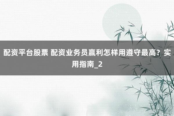 配资平台股票 配资业务员赢利怎样用遵守最高？实用指南_2