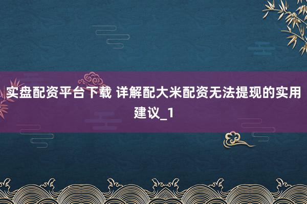 实盘配资平台下载 详解配大米配资无法提现的实用建议_1