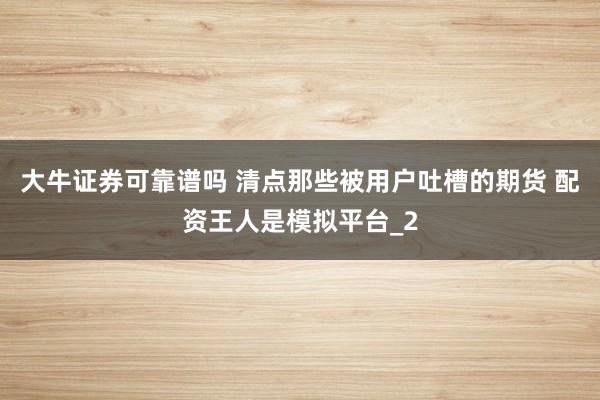 大牛证券可靠谱吗 清点那些被用户吐槽的期货 配资王人是模拟平台_2